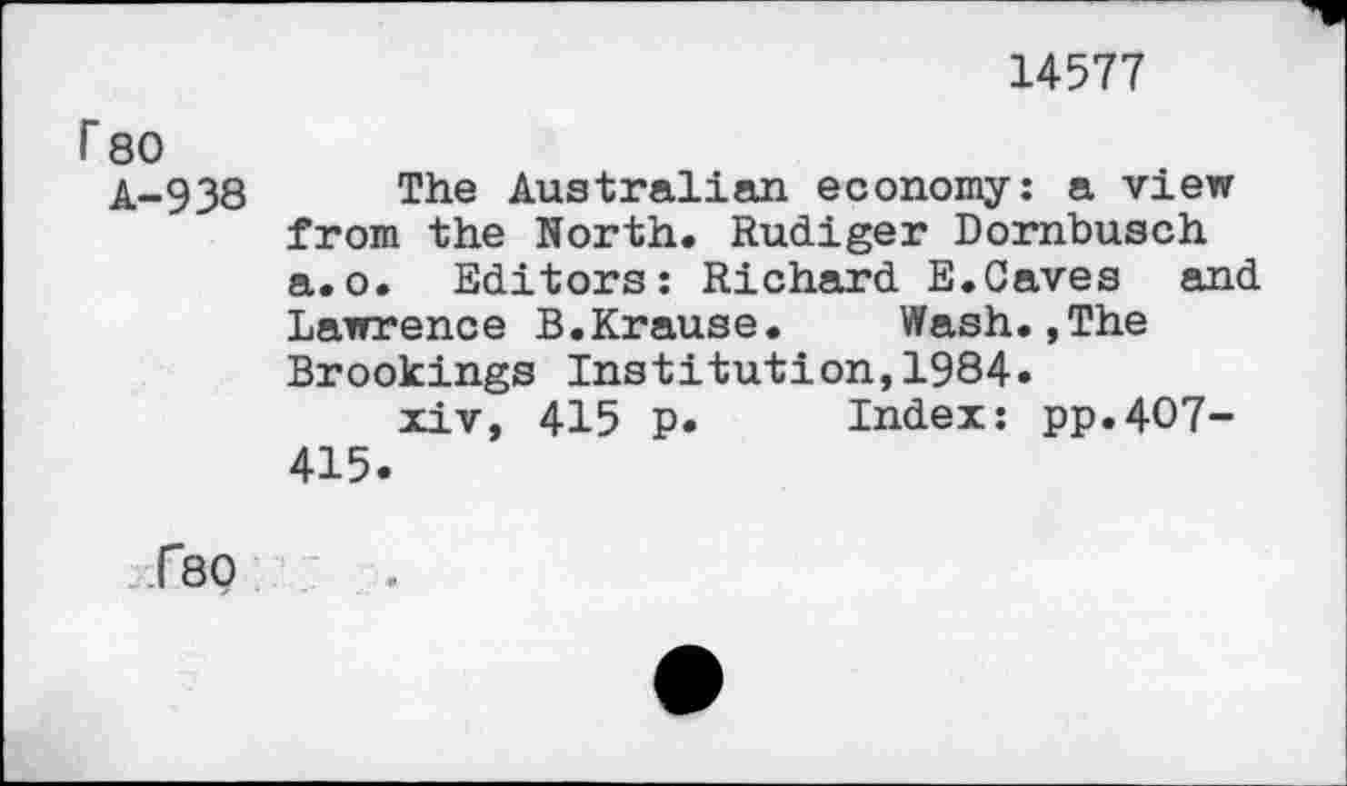 ﻿14577
F 80
A-938 The Australian economy: a view from the North. Rudiger Dornbusch a.o. Editors: Richard E.Caves and Lawrence B.Krause. Wash.,The Brookings Institution,1984.
xiv, 415 p. Index: pp.4O7-415.
<80